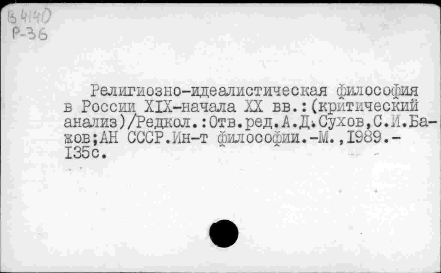 ﻿Рел игиоз но-иде ал ист ич е с кая фил ос офия в России Х1Х-начала XX вв.:(критический анализ)/Редкол.:Отв.ред.А.Д * Сух ов,С.И.Ба-жов;АН СССР.Ин-т философии.-М. ,1989.-135с.